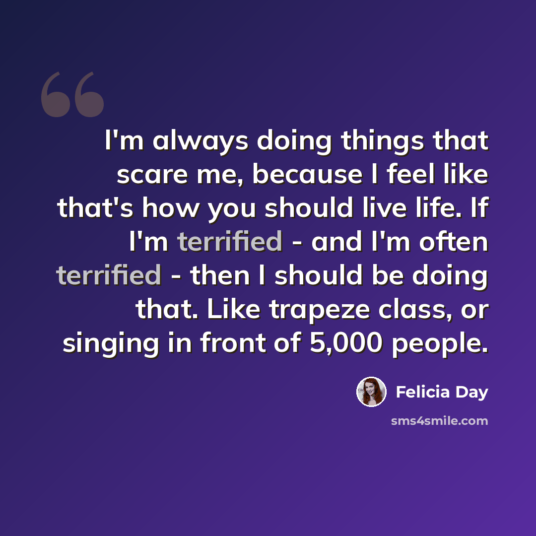 “I'm always doing things that scare me, because I feel like that's how you should live life. If I'm terrified - and I'm often terrified - then I should be doing that. Like trapeze class, or singing in front of 5,000 people.” quote by Felicia Day