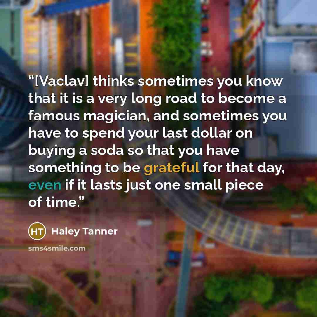 “[Vaclav] thinks sometimes you know that it is a very long road to become a famous magician, and sometimes you have to spend your last dollar on buying a soda so that you have something to be grateful for that day, even if it lasts just one small piece of time.” quote by Haley Tanner