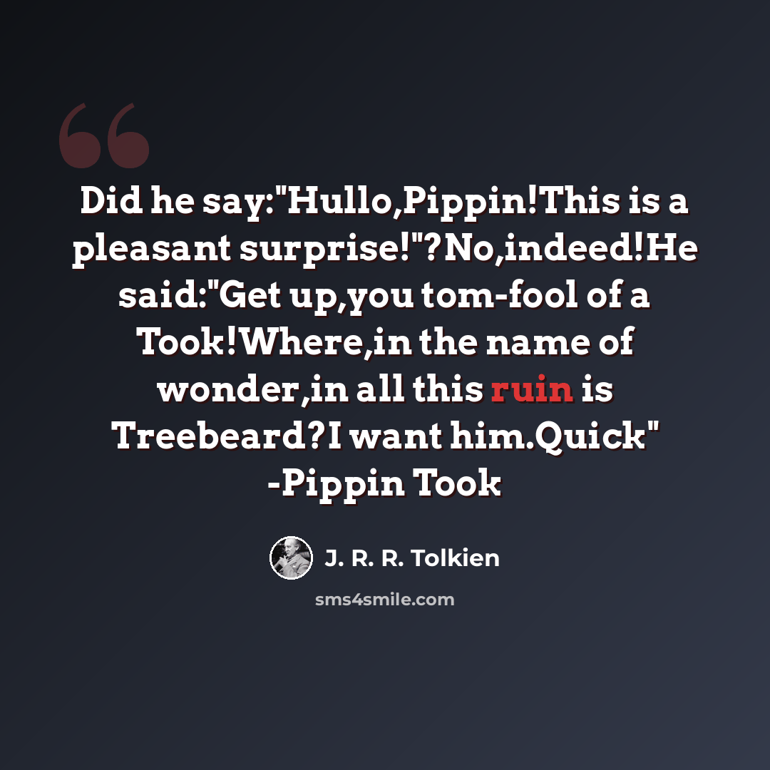 “Did he say:"Hullo,Pippin!This is a pleasant surprise!"?No,indeed!He said:"Get up,you tom-fool of a Took!Where,in the name of wonder,in all this ruin is Treebeard?I want him.Quick" -Pippin Took” quote by J. R. R. Tolkien
