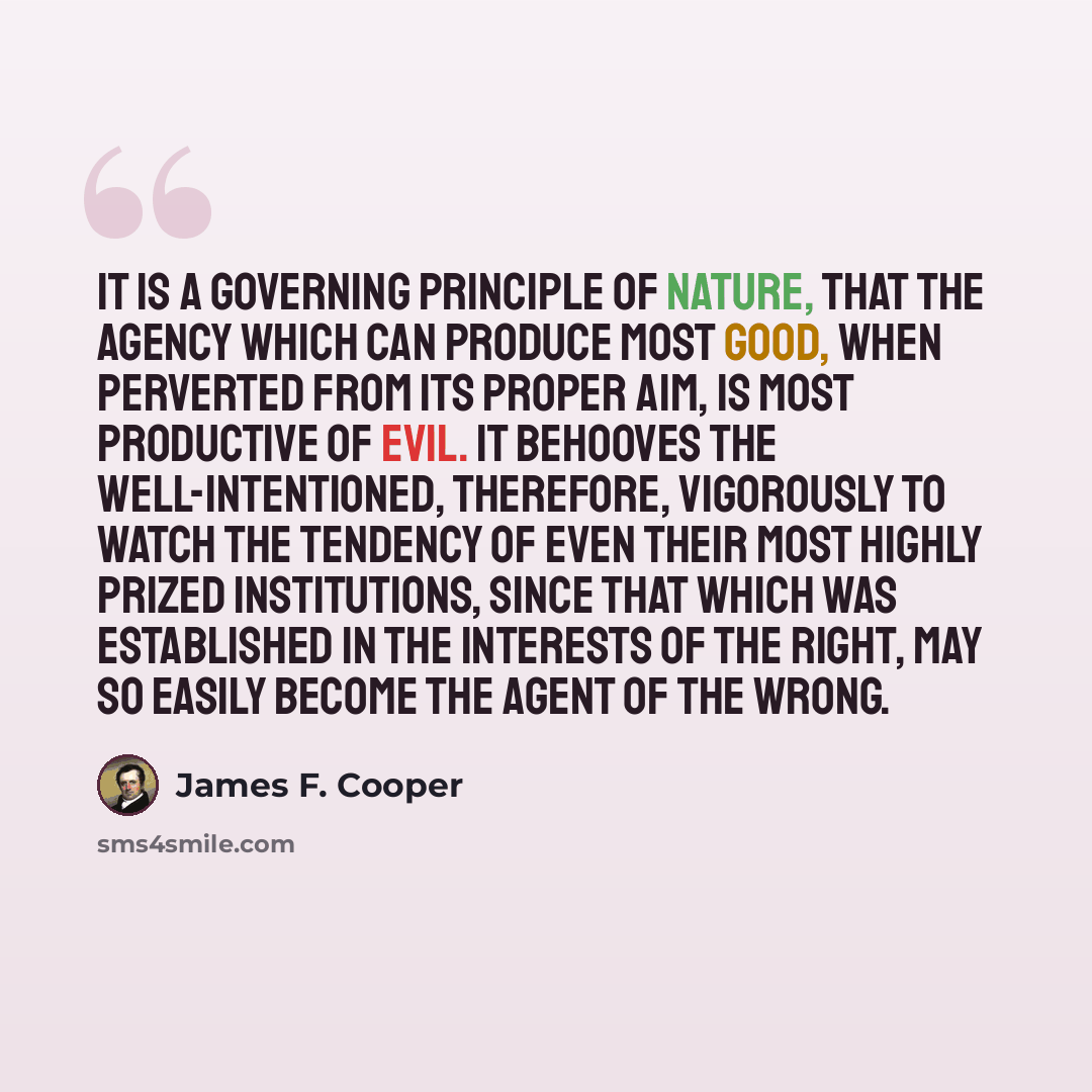 “It is a governing principle of nature, that the agency which can produce most good, when perverted from its proper aim, is most productive of evil. It behooves the well-intentioned, therefore, vigorously to watch the tendency of even their most highly prized institutions, since that which was…” quote by James F. Cooper