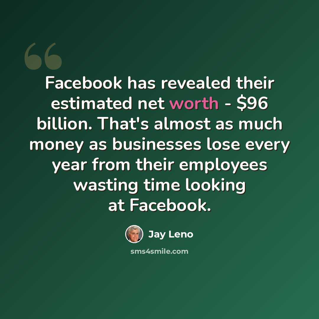 “Facebook has revealed their estimated net worth - $96 billion. That's almost as much money as businesses lose every year from their employees wasting time looking at Facebook.” quote by Jay Leno