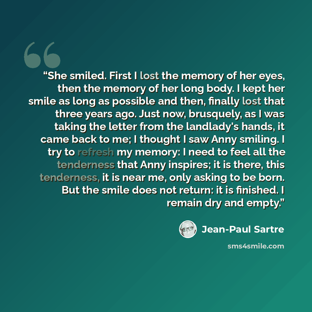 “She smiled. First I lost the memory of her eyes, then the memory of her long body. I kept her smile as long as possible and then, finally lost that three years ago. Just now, brusquely, as I was taking the letter from the landlady's hands, it came back to me; I thought I saw Anny smiling. I try to…” quote by Jean-Paul Sartre