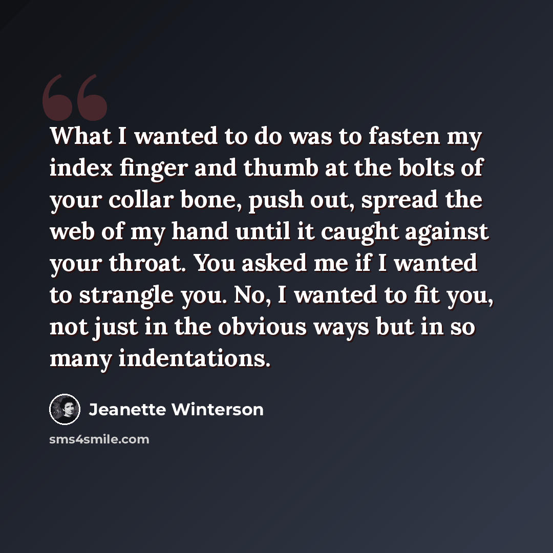 “What I wanted to do was to fasten my index finger and thumb at the bolts of your collar bone, push out, spread the web of my hand until it caught against your throat. You asked me if I wanted to strangle you. No, I wanted to fit you, not just in the obvious ways but in so many indentations.” quote by Jeanette Winterson