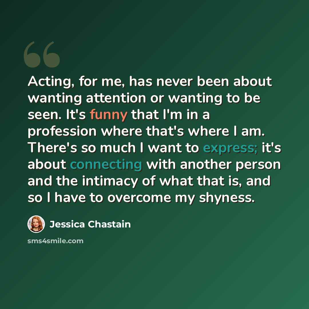 “Acting, for me, has never been about wanting attention or wanting to be seen. It's funny that I'm in a profession where that's where I am. There's so much I want to express; it's about connecting with another person and the intimacy of what that is, and so I have to overcome my shyness.” quote by Jessica Chastain