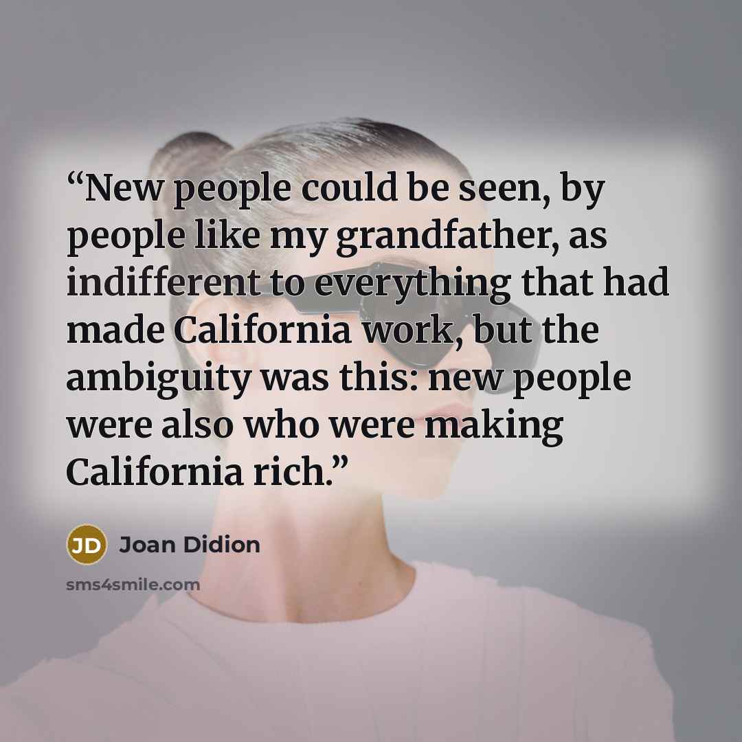 “New people could be seen, by people like my grandfather, as indifferent to everything that had made California work, but the ambiguity was this: new people were also who were making California rich.” quote by Joan Didion