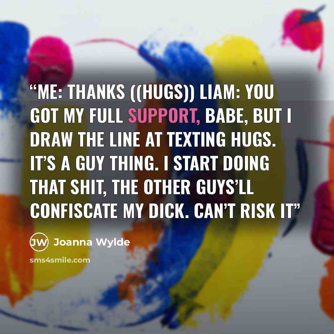 “ME: Thanks ((hugs)) LIAM: You got my full support, babe, but I draw the line at texting hugs. It’s a guy thing. I start doing that shit, the other guys’ll confiscate my dick. Can’t risk it” quote by Joanna Wylde