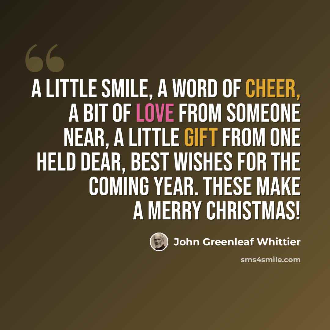 “A little smile, a word of cheer, A bit of love from someone near, A little gift from one held dear, Best wishes for the coming year. These make a merry christmas!” quote by John Greenleaf Whittier