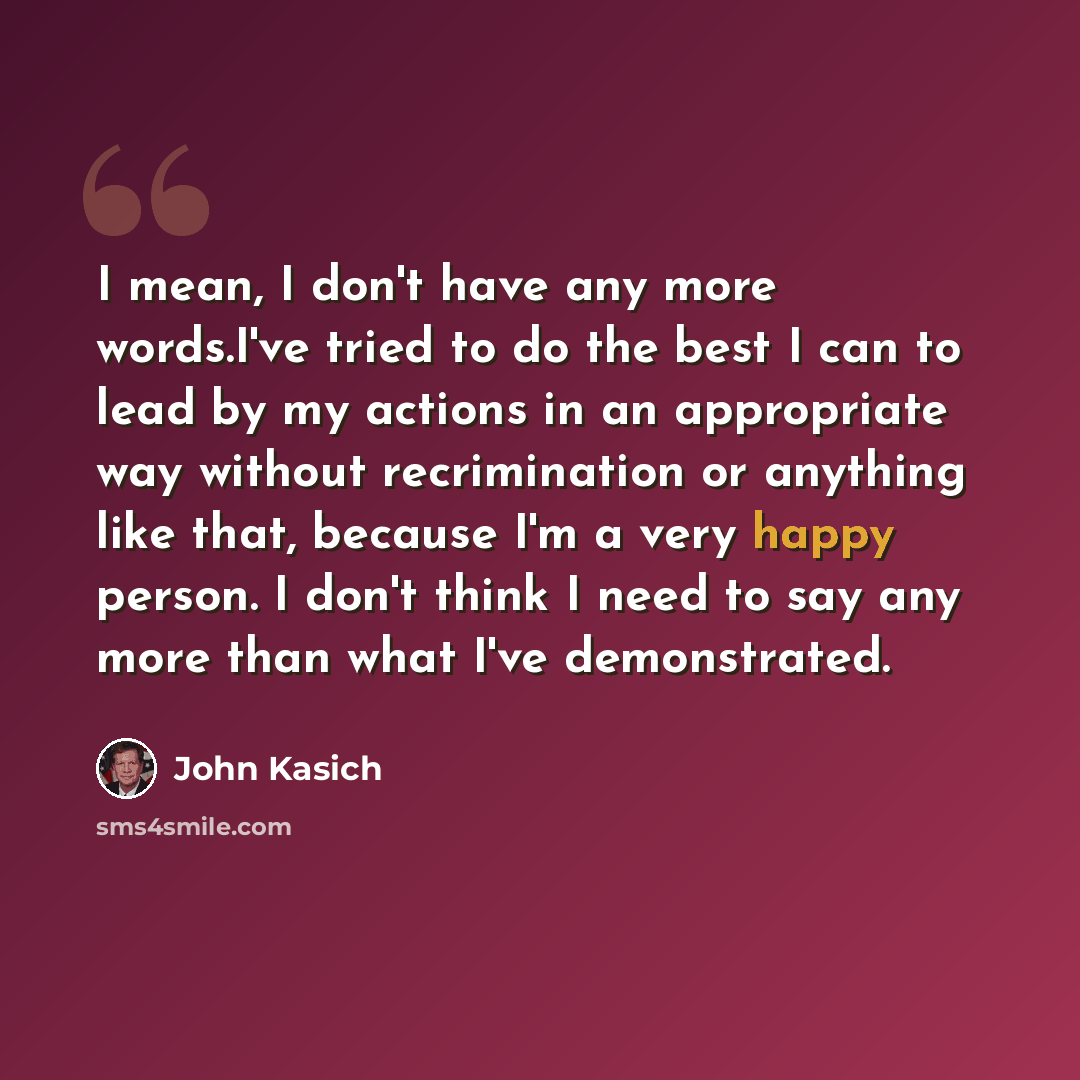 “I mean, I don't have any more words.I've tried to do the best I can to lead by my actions in an appropriate way without recrimination or anything like that, because I'm a very happy person. I don't think I need to say any more than what I've demonstrated.” quote by John Kasich