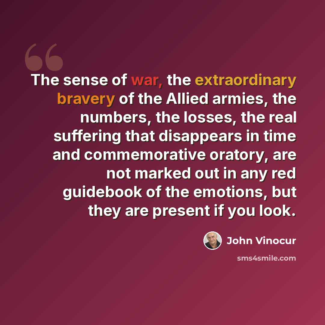 “The sense of war, the extraordinary bravery of the Allied armies, the numbers, the losses, the real suffering that disappears in time and commemorative oratory, are not marked out in any red guidebook of the emotions, but they are present if you look.” quote by John Vinocur