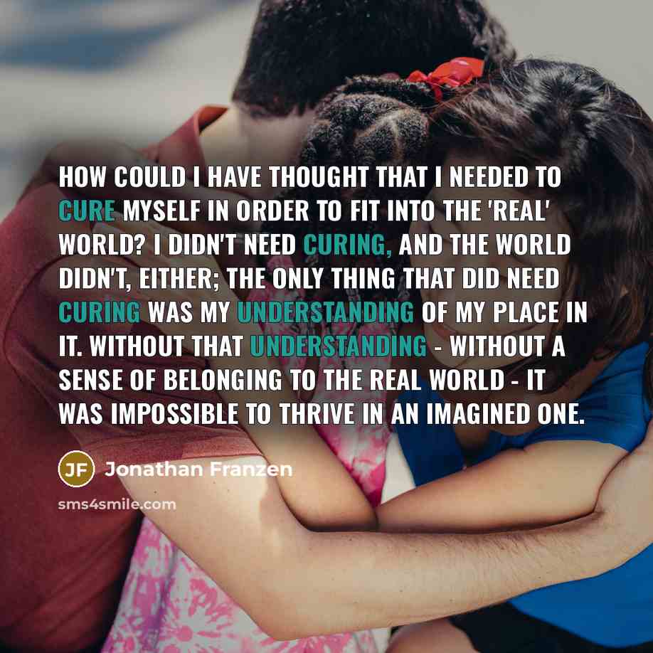 “How could I have thought that I needed to cure myself in order to fit into the 'real' world? I didn't need curing, and the world didn't, either; the only thing that did need curing was my understanding of my place in it. Without that understanding - without a sense of belonging to the real world…” quote by Jonathan Franzen