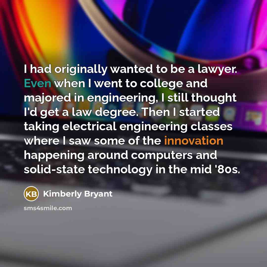 “I had originally wanted to be a lawyer. Even when I went to college and majored in engineering, I still thought I'd get a law degree. Then I started taking electrical engineering classes where I saw some of the innovation happening around computers and solid-state technology in the mid '80s.” quote by Kimberly Bryant
