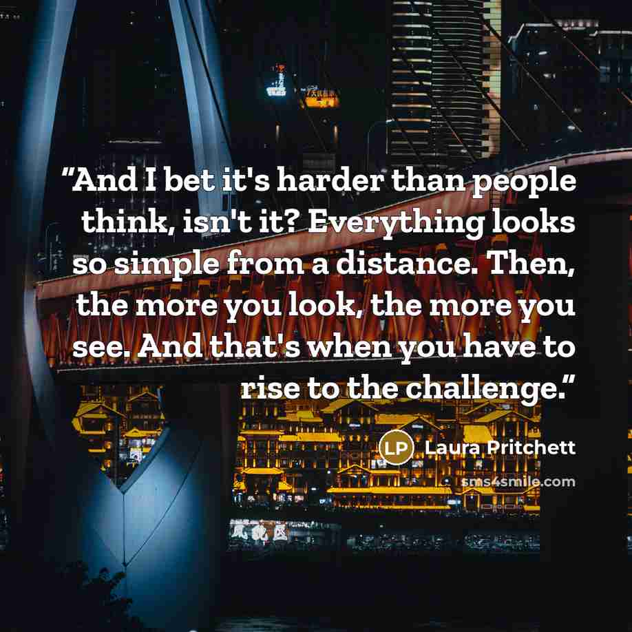 “And I bet it's harder than people think, isn't it? Everything looks so simple from a distance. Then, the more you look, the more you see. And that's when you have to rise to the challenge.” quote by Laura Pritchett