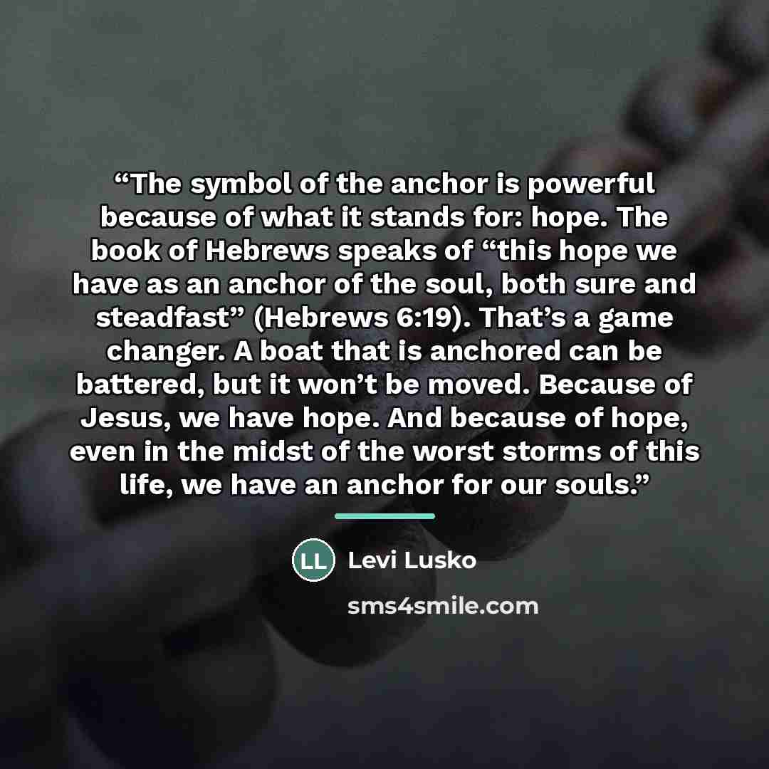 “The symbol of the anchor is powerful because of what it stands for: hope. The book of Hebrews speaks of “this hope we have as an anchor of the soul, both sure and steadfast” (Hebrews 6:19). That’s a game changer. A boat that is anchored can be battered, but it won’t be moved. Because of Jesus, we…” quote by Levi Lusko