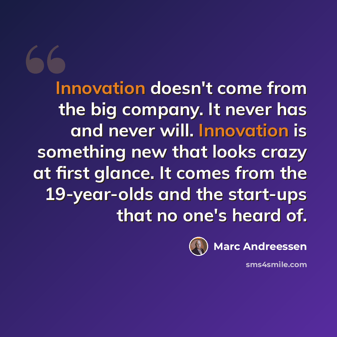 “Innovation doesn't come from the big company. It never has and never will. Innovation is something new that looks crazy at first glance. It comes from the 19-year-olds and the start-ups that no one's heard of.” quote by Marc Andreessen