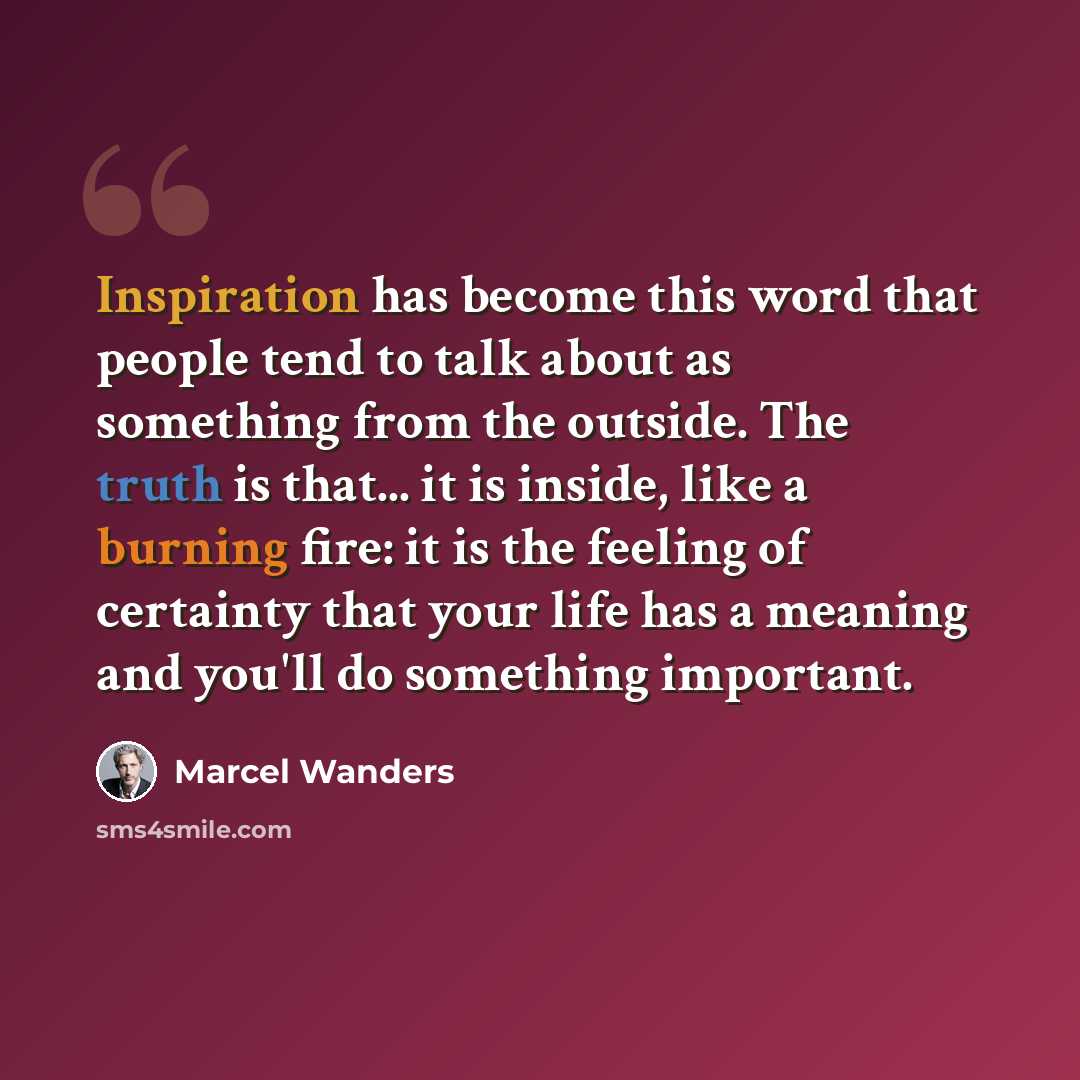 “Inspiration has become this word that people tend to talk about as something from the outside. The truth is that... it is inside, like a burning fire: it is the feeling of certainty that your life has a meaning and you'll do something important.” quote by Marcel Wanders