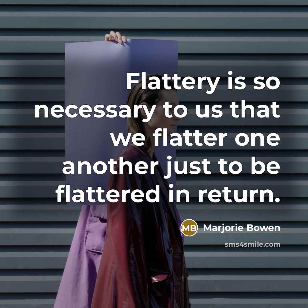 “Flattery is so necessary to us that we flatter one another just to be flattered in return.” quote by Marjorie Bowen