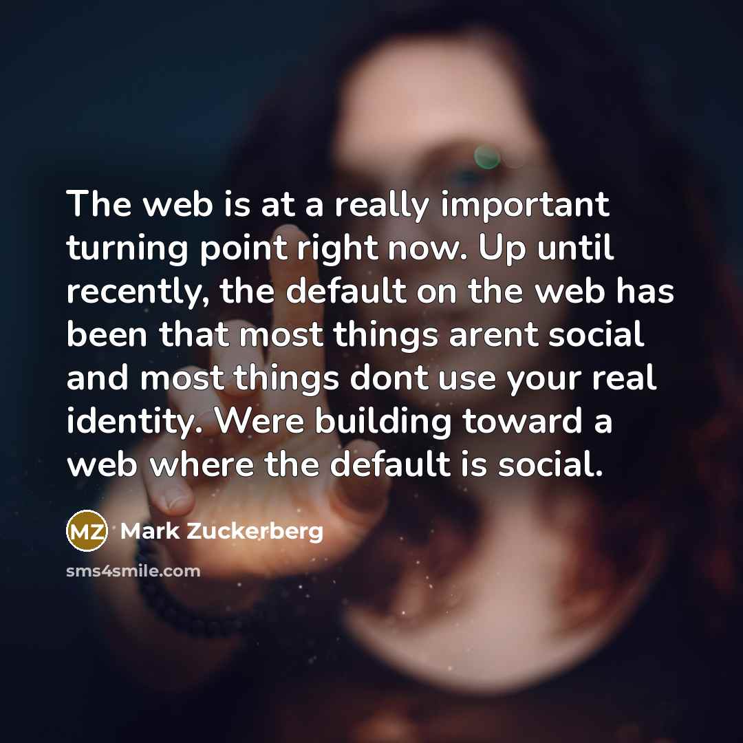 “The web is at a really important turning point right now. Up until recently, the default on the web has been that most things arent social and most things dont use your real identity. Were building toward a web where the default is social.” quote by Mark Zuckerberg