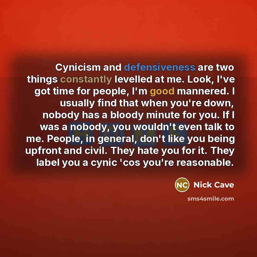 “Cynicism and defensiveness are two things constantly levelled at me. Look, I've got time for people, I'm good mannered. I usually find that when you're down, nobody has a bloody minute for you. If I was a nobody, you wouldn't even talk to me. People, in general, don't like you being upfront and…” quote by Nick Cave