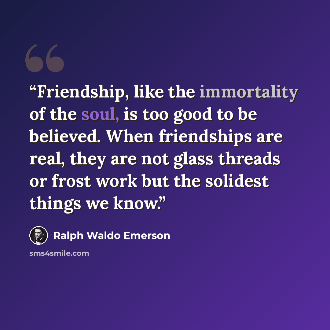 “Friendship, like the immortality of the soul, is too good to be believed. When friendships are real, they are not glass threads or frost work but the solidest things we know.” quote by Ralph Waldo Emerson