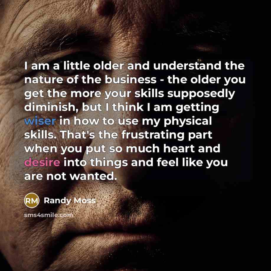“I am a little older and understand the nature of the business - the older you get the more your skills supposedly diminish, but I think I am getting wiser in how to use my physical skills. That's the frustrating part when you put so much heart and desire into things and feel like you are not wanted.” quote by Randy Moss