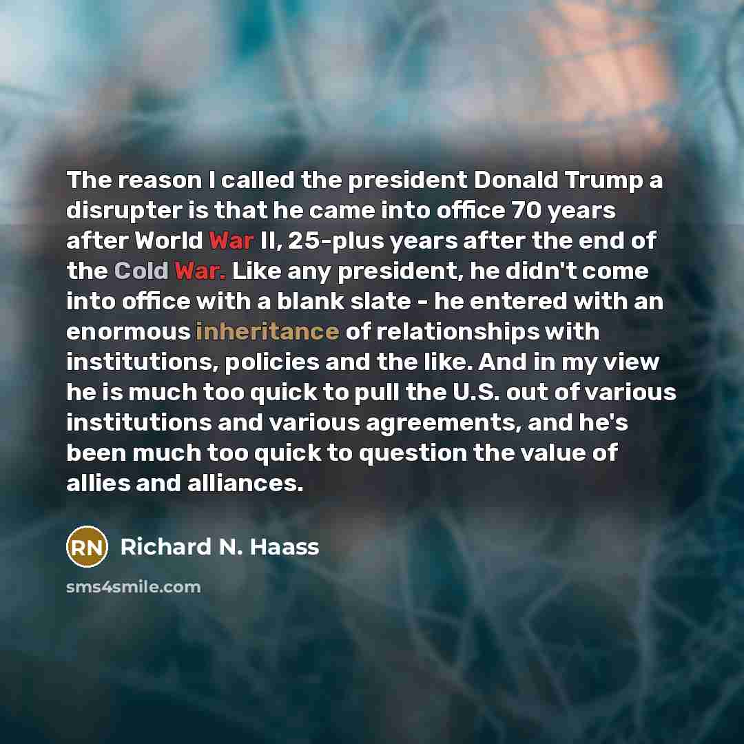 “The reason I called the president Donald Trump a disrupter is that he came into office 70 years after World War II, 25-plus years after the end of the Cold War. Like any president, he didn't come into office with a blank slate - he entered with an enormous inheritance of relationships with…” quote by Richard N. Haass