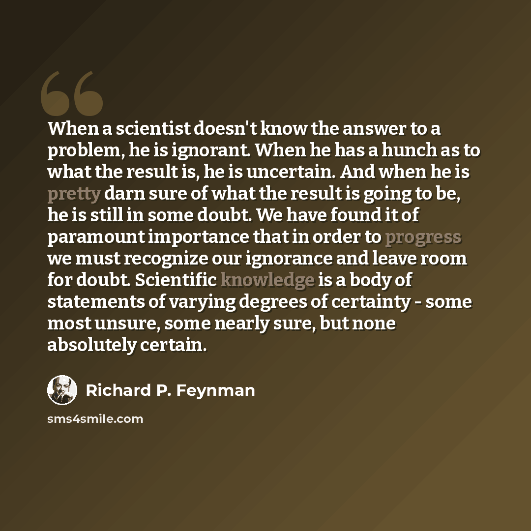 “When a scientist doesn't know the answer to a problem, he is ignorant. When he has a hunch as to what the result is, he is uncertain. And when he is pretty darn sure of what the result is going to be, he is still in some doubt. We have found it of paramount importance that in order to progress we…” quote by Richard P. Feynman