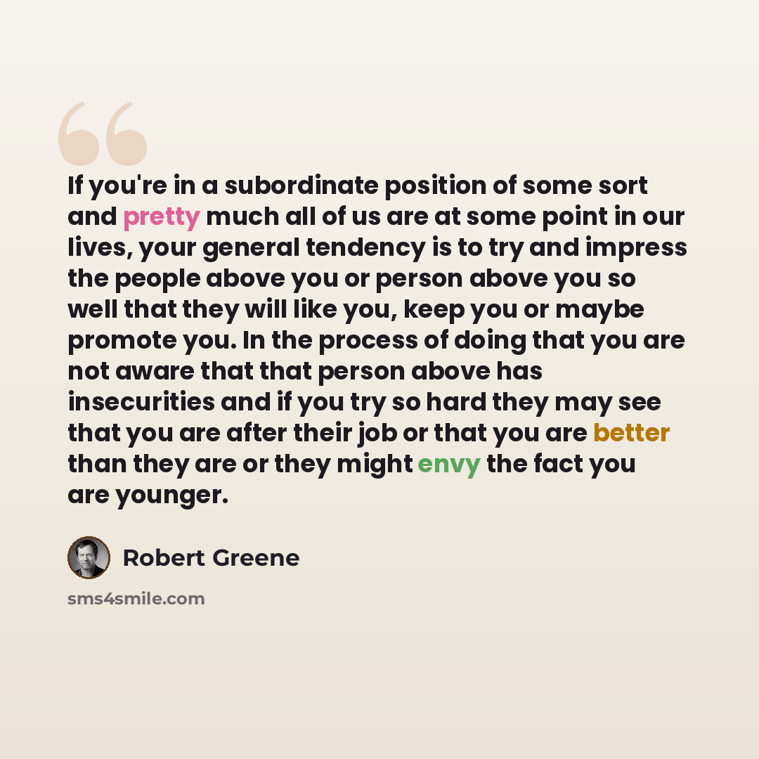 “If you're in a subordinate position of some sort and pretty much all of us are at some point in our lives, your general tendency is to try and impress the people above you or person above you so well that they will like you, keep you or maybe promote you. In the process of doing that you are not…” quote by Robert Greene