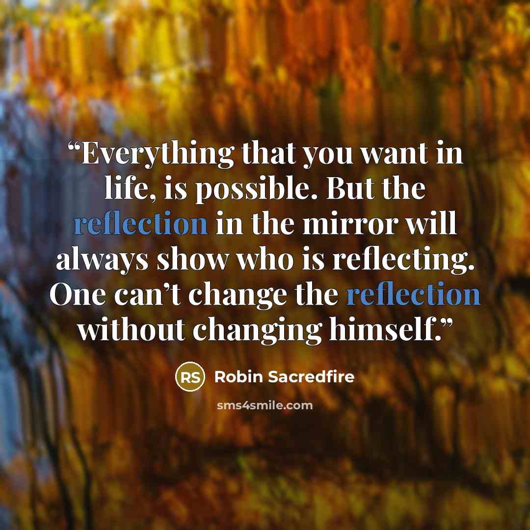 “Everything that you want in life, is possible. But the reflection in the mirror will always show who is reflecting. One can’t change the reflection without changing himself.” quote by Robin Sacredfire
