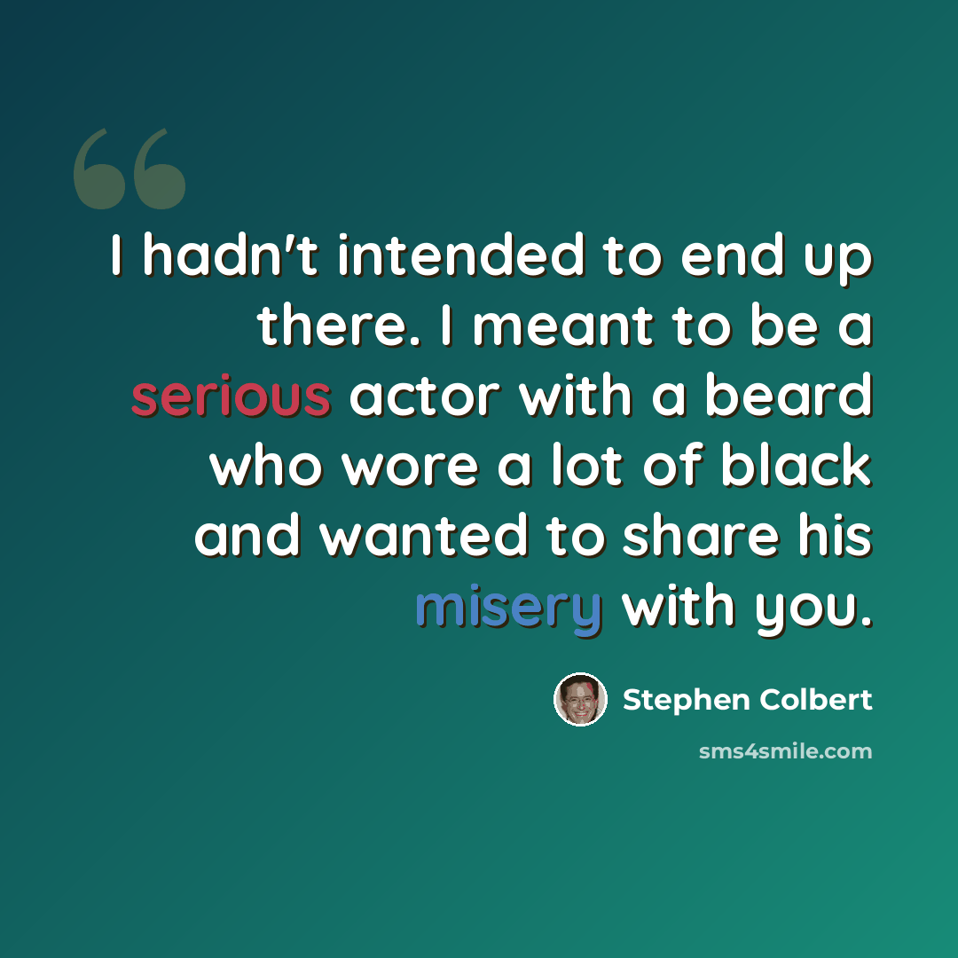 “I hadn't intended to end up there. I meant to be a serious actor with a beard who wore a lot of black and wanted to share his misery with you.” quote by Stephen Colbert