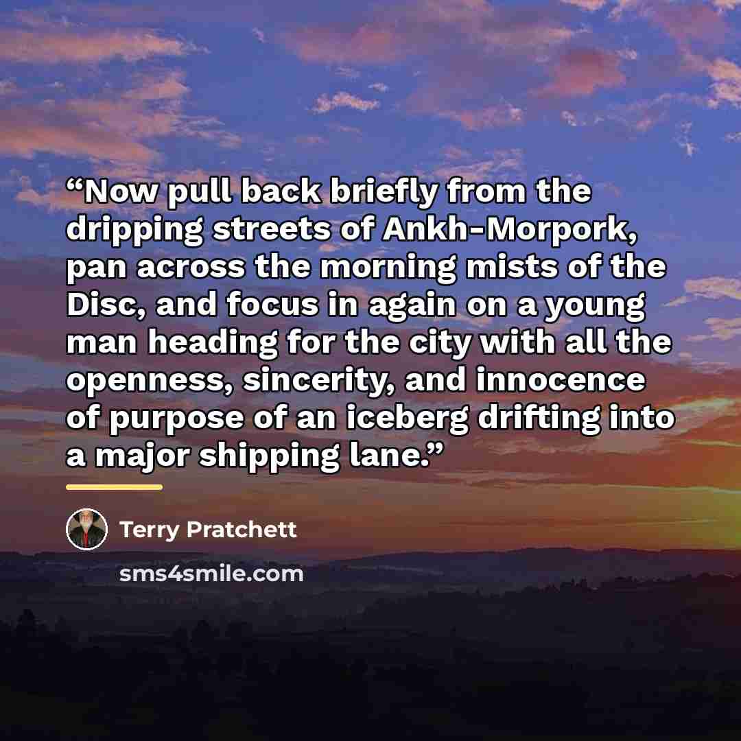 “Now pull back briefly from the dripping streets of Ankh-Morpork, pan across the morning mists of the Disc, and focus in again on a young man heading for the city with all the openness, sincerity, and innocence of purpose of an iceberg drifting into a major shipping lane.” quote by Terry Pratchett