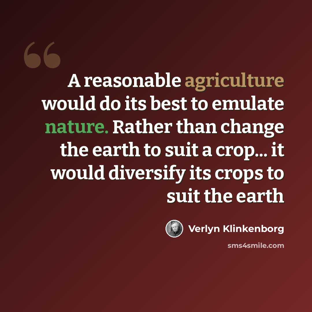 “A reasonable agriculture would do its best to emulate nature. Rather than change the earth to suit a crop... it would diversify its crops to suit the earth” quote by Verlyn Klinkenborg
