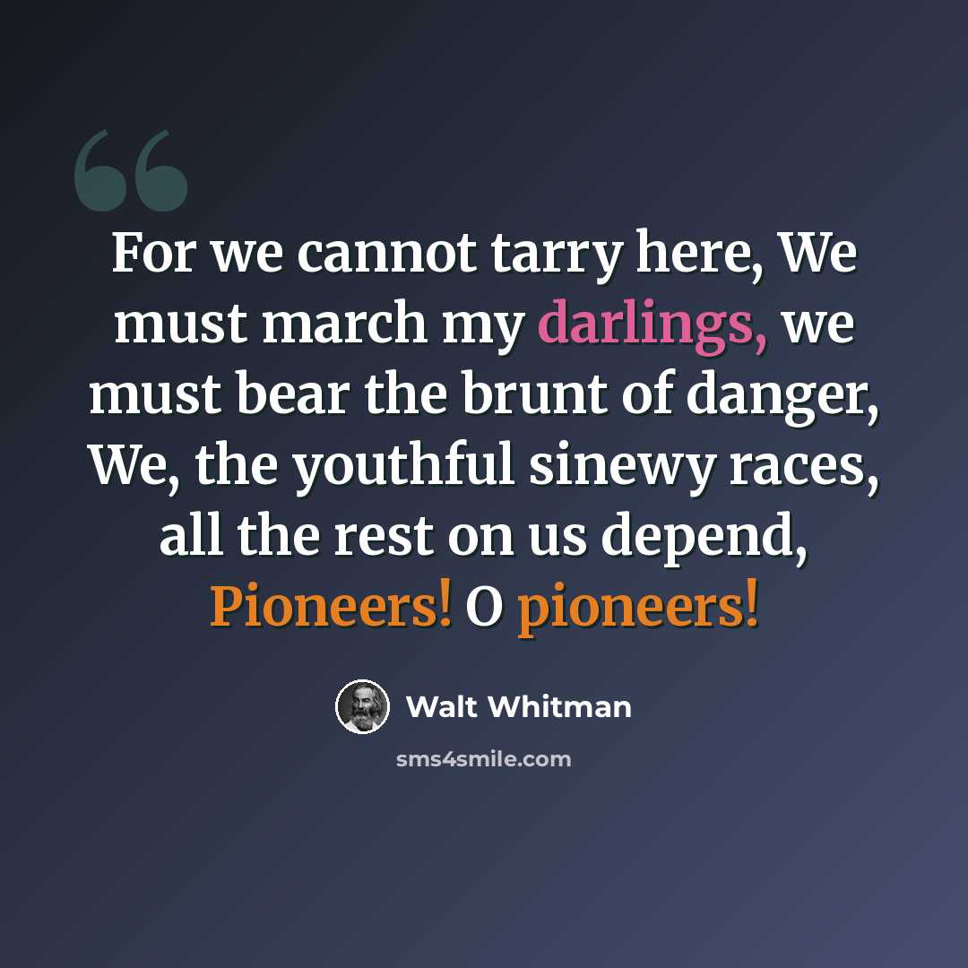 “For we cannot tarry here, We must march my darlings, we must bear the brunt of danger, We, the youthful sinewy races, all the rest on us depend, Pioneers! O pioneers!” quote by Walt Whitman