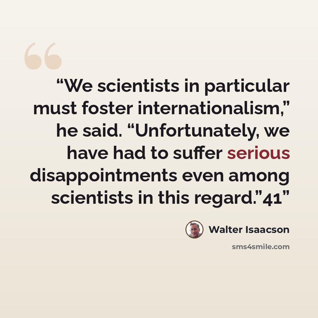 “We scientists in particular must foster internationalism,” he said. “Unfortunately, we have had to suffer serious disappointments even among scientists in this regard.”41” quote by Walter Isaacson