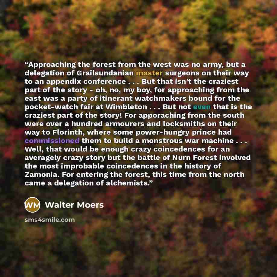 “Approaching the forest from the west was no army, but a delegation of Grailsundanian master surgeons on their way to an appendix conference . . . But that isn't the craziest part of the story - oh, no, my boy, for approaching from the east was a party of itinerant watchmakers bound for the…” quote by Walter Moers
