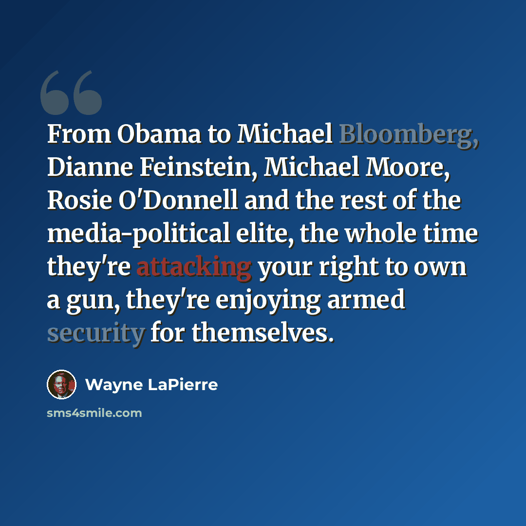 “From Obama to Michael Bloomberg, Dianne Feinstein, Michael Moore, Rosie O'Donnell and the rest of the media-political elite, the whole time they're attacking your right to own a gun, they're enjoying armed security for themselves.” quote by Wayne LaPierre