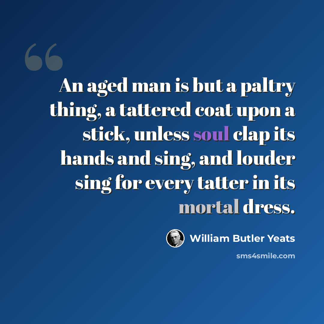 “An aged man is but a paltry thing, a tattered coat upon a stick, unless soul clap its hands and sing, and louder sing for every tatter in its mortal dress.” quote by William Butler Yeats