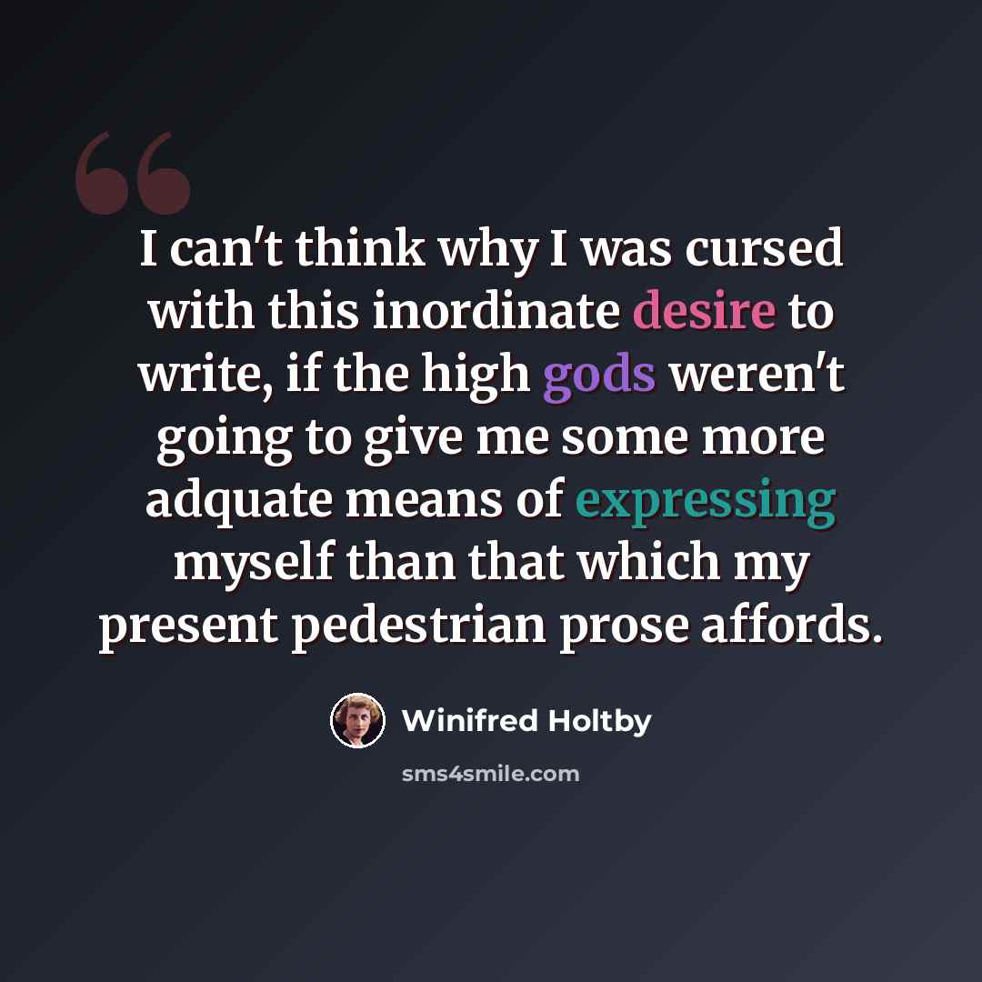 “I can't think why I was cursed with this inordinate desire to write, if the high gods weren't going to give me some more adquate means of expressing myself than that which my present pedestrian prose affords.” quote by Winifred Holtby