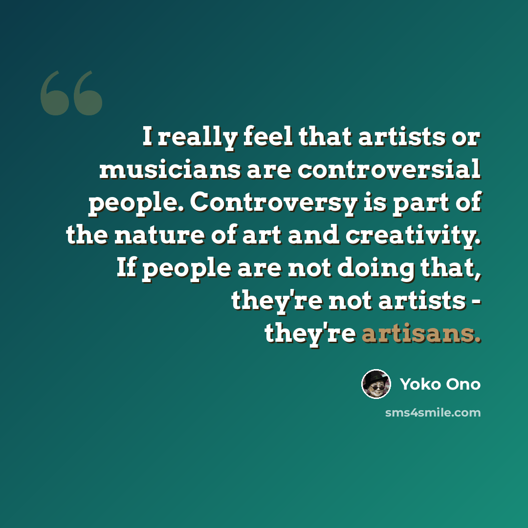 “I really feel that artists or musicians are controversial people. Controversy is part of the nature of art and creativity. If people are not doing that, they're not artists - they're artisans.” quote by Yoko Ono