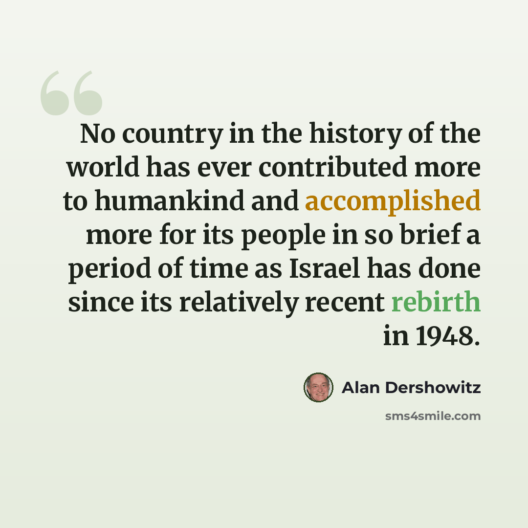 “No country in the history of the world has ever contributed more to humankind and accomplished more for its people in so brief a period of time as Israel has done since its relatively recent rebirth in 1948.” quote by Alan Dershowitz