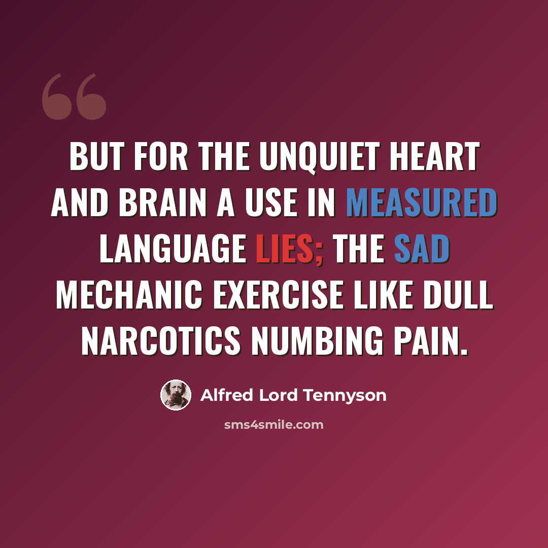 “But for the unquiet heart and brain A use in measured language lies; The sad mechanic exercise Like dull narcotics numbing pain.” quote by Alfred Lord Tennyson