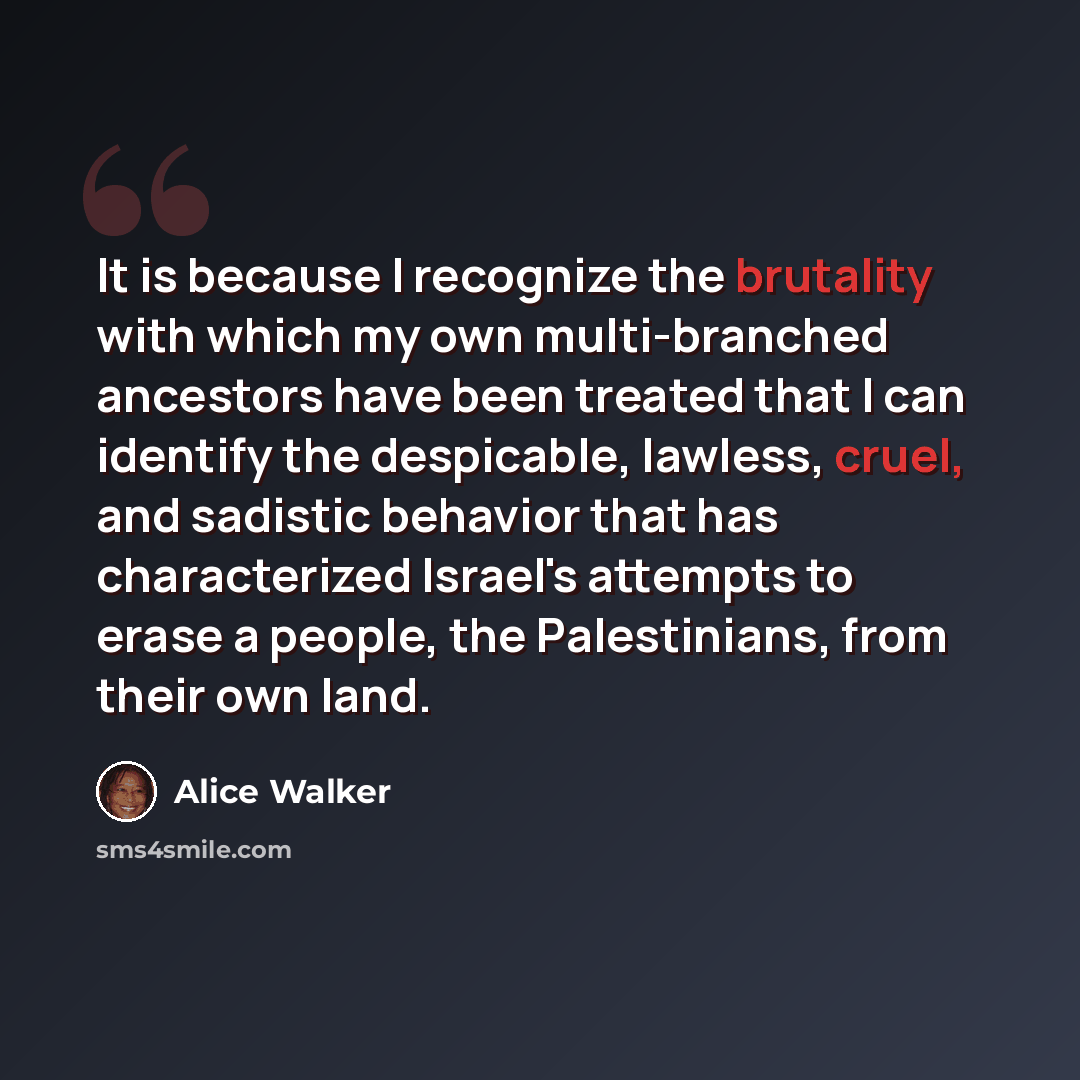 “It is because I recognize the brutality with which my own multi-branched ancestors have been treated that I can identify the despicable, lawless, cruel, and sadistic behavior that has characterized Israel's attempts to erase a people, the Palestinians, from their own land.” quote by Alice Walker