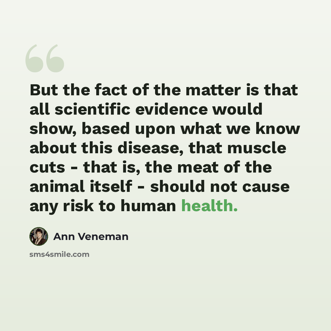 “But the fact of the matter is that all scientific evidence would show, based upon what we know about this disease, that muscle cuts - that is, the meat of the animal itself - should not cause any risk to human health.” quote by Ann Veneman