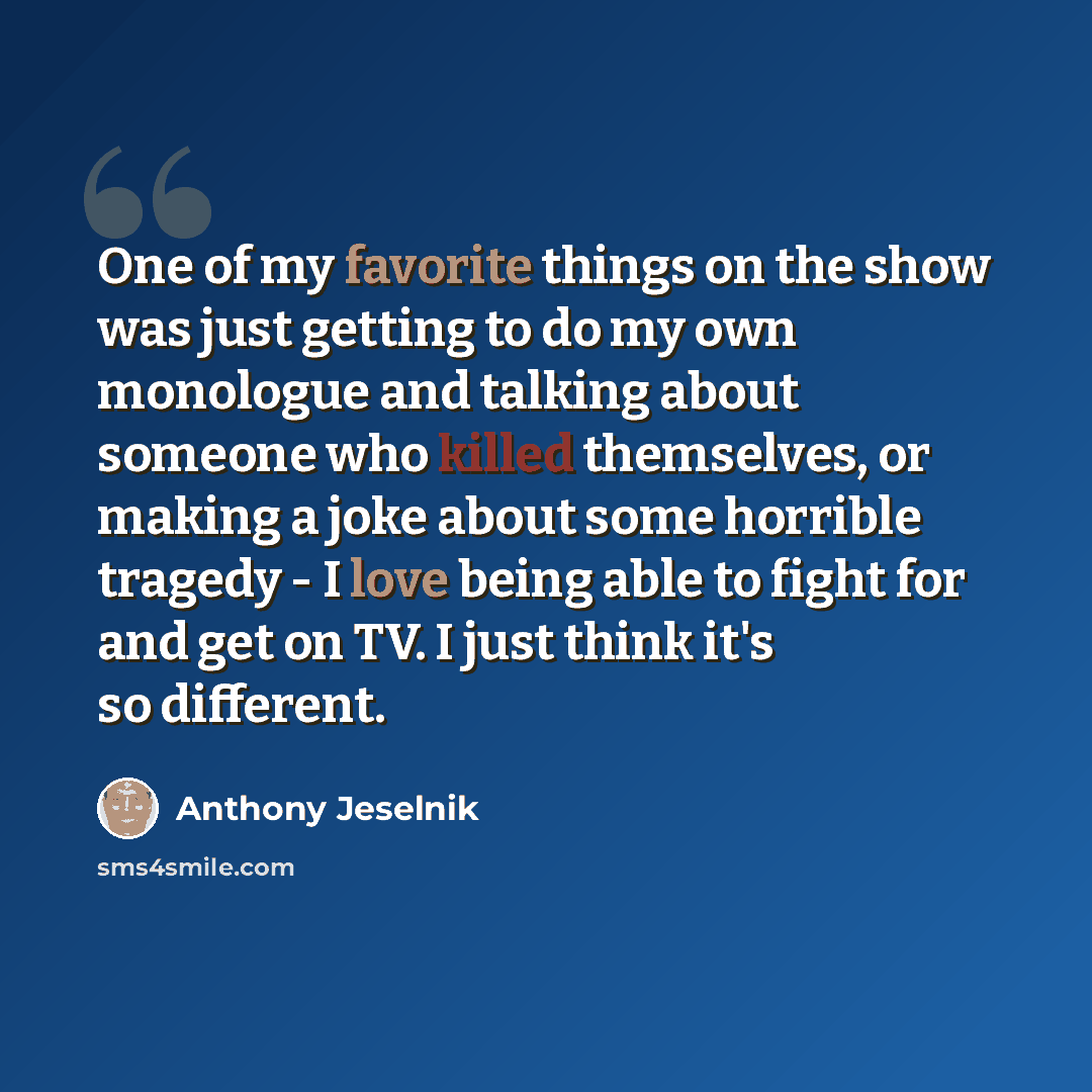 “One of my favorite things on the show was just getting to do my own monologue and talking about someone who killed themselves, or making a joke about some horrible tragedy - I love being able to fight for and get on TV. I just think it's so different.” quote by Anthony Jeselnik