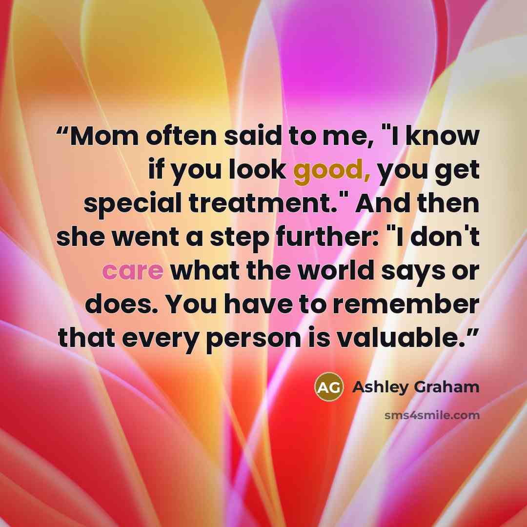 “Mom often said to me, "I know if you look good, you get special treatment." And then she went a step further: "I don't care what the world says or does. You have to remember that every person is valuable.” quote by Ashley Graham