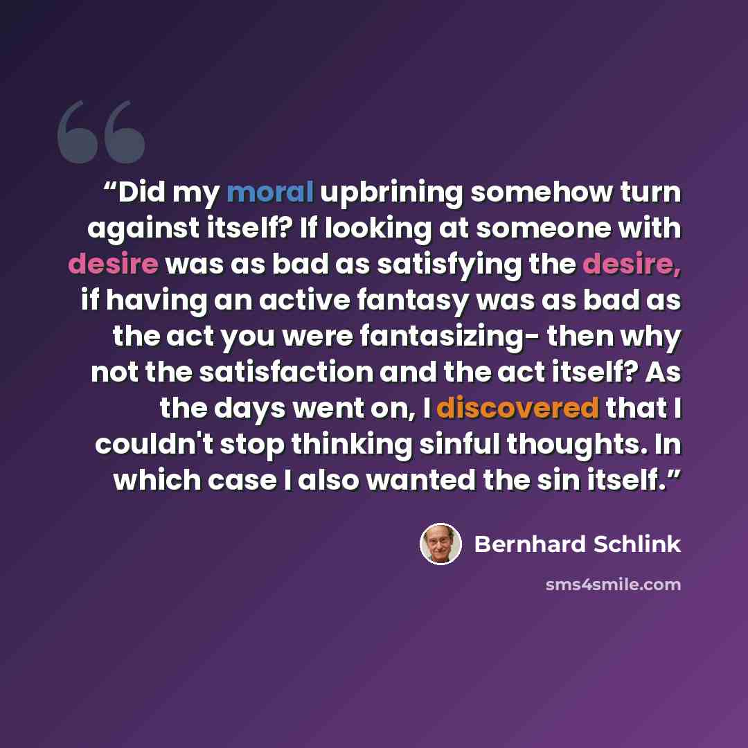“Did my moral upbrining somehow turn against itself? If looking at someone with desire was as bad as satisfying the desire, if having an active fantasy was as bad as the act you were fantasizing- then why not the satisfaction and the act itself? As the days went on, I discovered that I couldn't…” quote by Bernhard Schlink