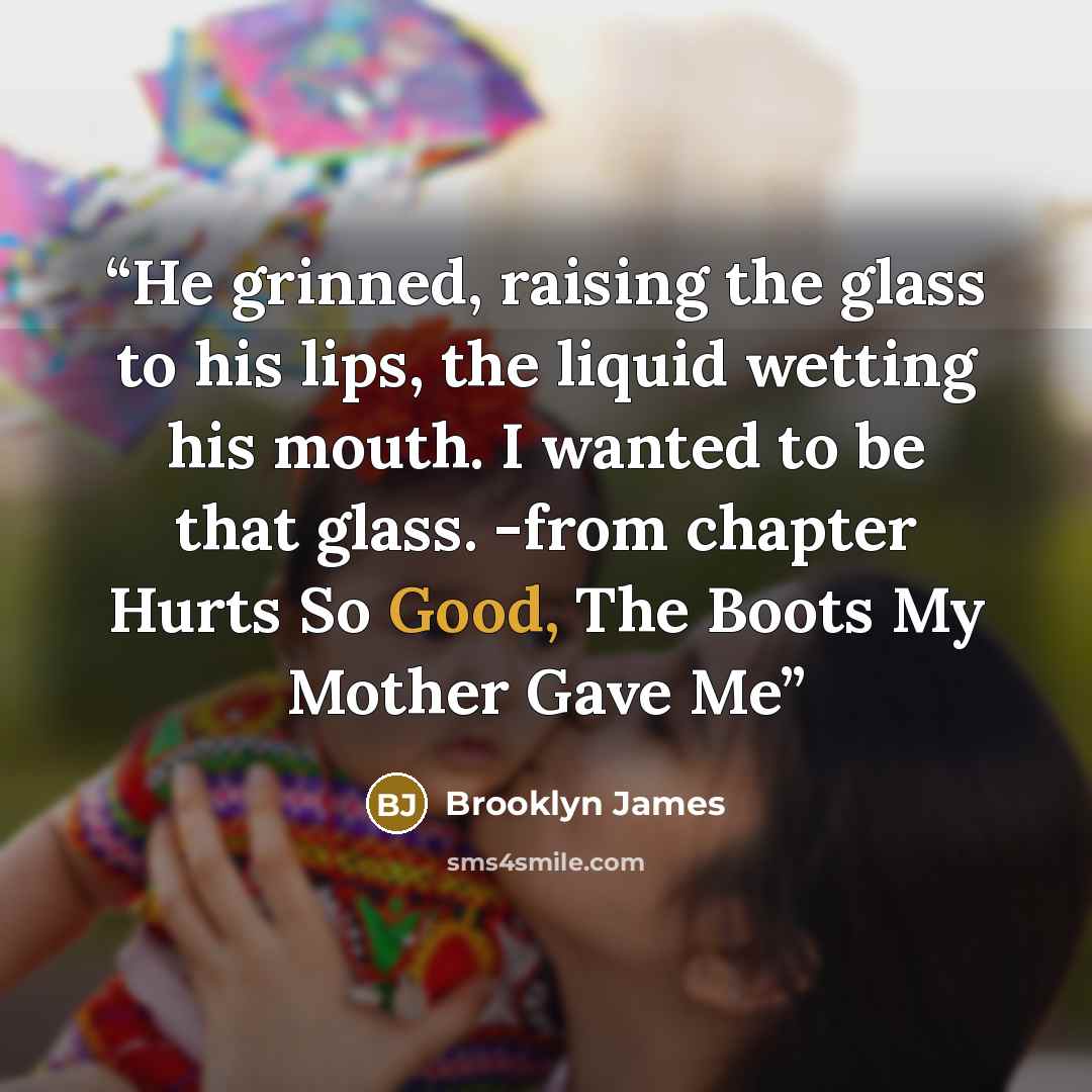 “He grinned, raising the glass to his lips, the liquid wetting his mouth. I wanted to be that glass. -from chapter Hurts So Good, The Boots My Mother Gave Me” quote by Brooklyn James