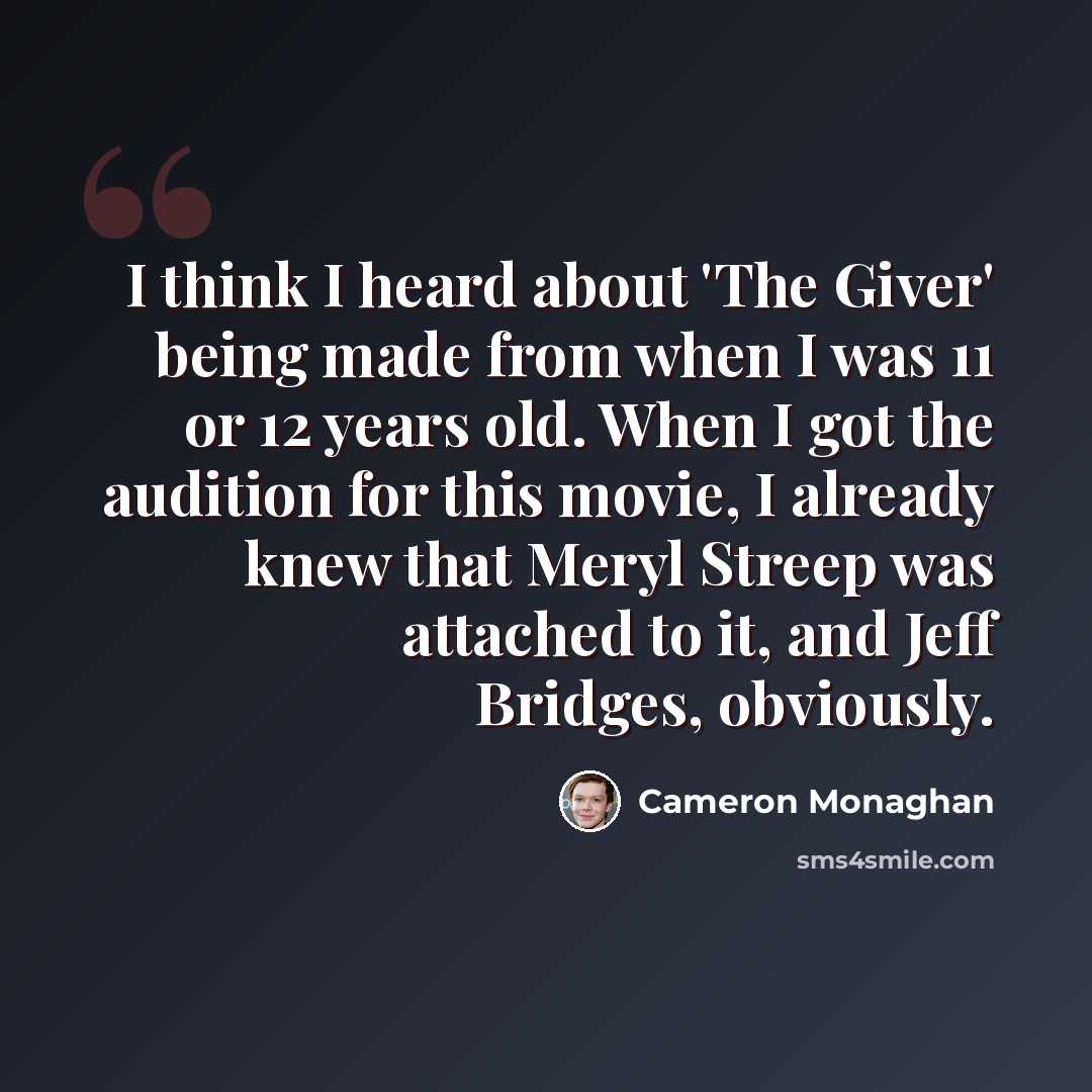 “I think I heard about 'The Giver' being made from when I was 11 or 12 years old. When I got the audition for this movie, I already knew that Meryl Streep was attached to it, and Jeff Bridges, obviously.” quote by Cameron Monaghan