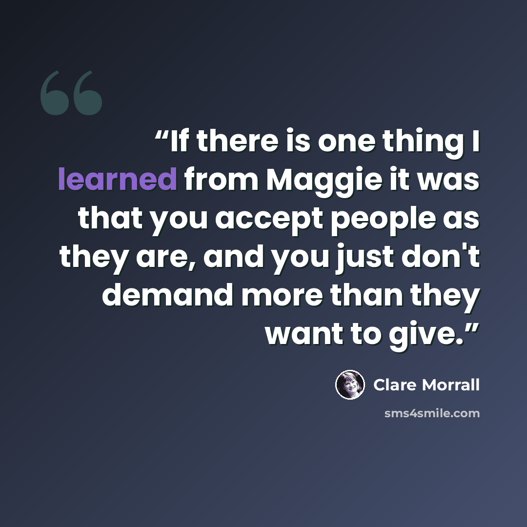 “If there is one thing I learned from Maggie it was that you accept people as they are, and you just don't demand more than they want to give.” quote by Clare Morrall