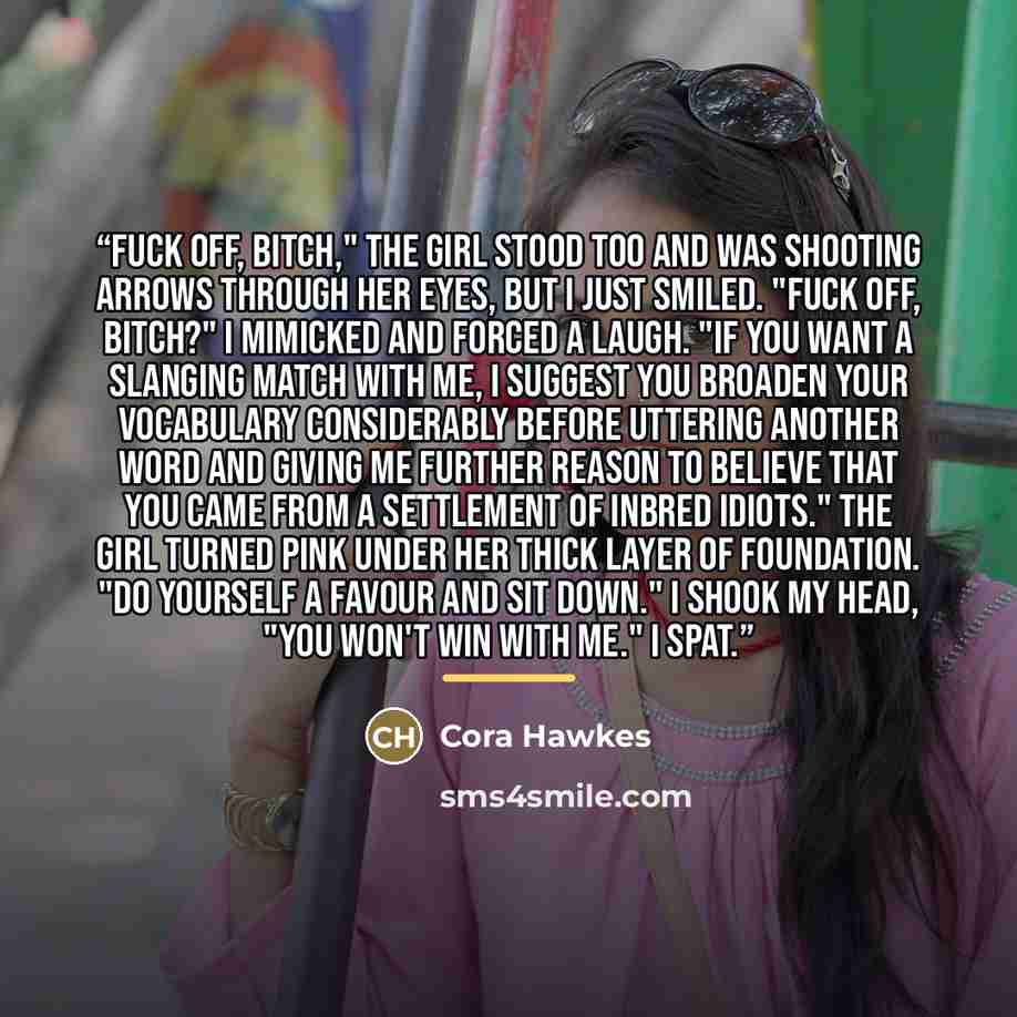 “Fuck off, bitch," the girl stood too and was shooting arrows through her eyes, but I just smiled. "Fuck off, Bitch?" I mimicked and forced a laugh. "If you want a slanging match with me, I suggest you broaden your vocabulary considerably before uttering another word and giving me further reason to…” quote by Cora Hawkes