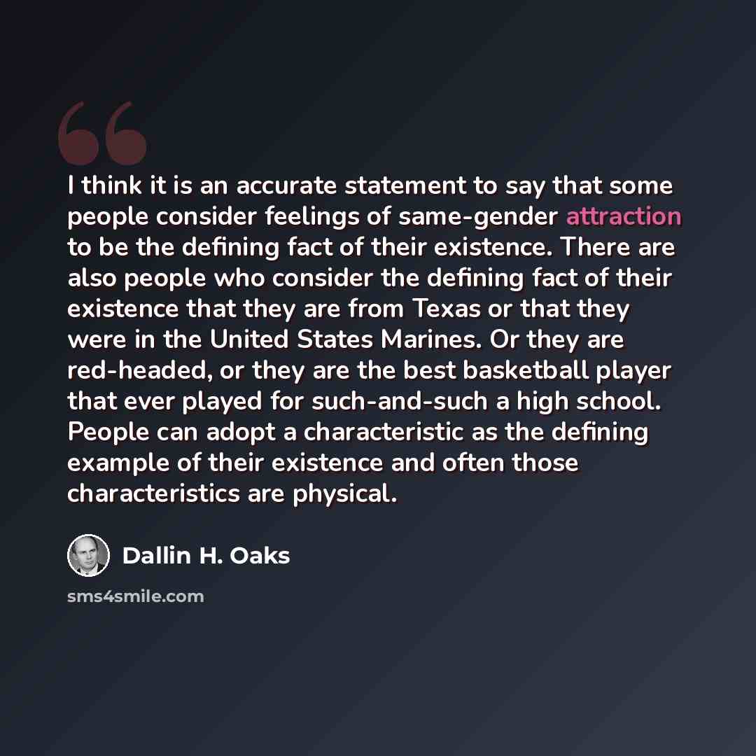 “I think it is an accurate statement to say that some people consider feelings of same-gender attraction to be the defining fact of their existence. There are also people who consider the defining fact of their existence that they are from Texas or that they were in the United States Marines. Or…” quote by Dallin H. Oaks